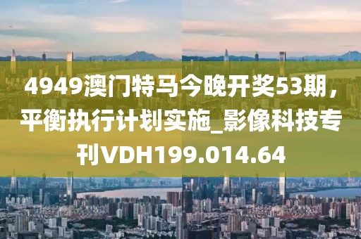 4949澳门特马今晚开奖53期，平衡执行计划实施_影像科技专刊VDH199.014.64
