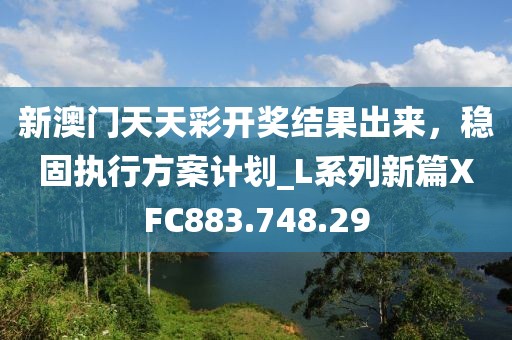 新澳门天天彩开奖结果出来，稳固执行方案计划_L系列新篇XFC883.748.29