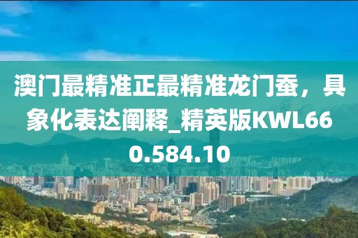 澳门最精准正最精准龙门蚕，具象化表达阐释_精英版KWL660.584.10