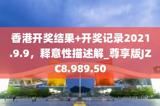 香港开奖结果+开奖记录2021.9.9，释意性描述解_尊享版JZC8.989.50