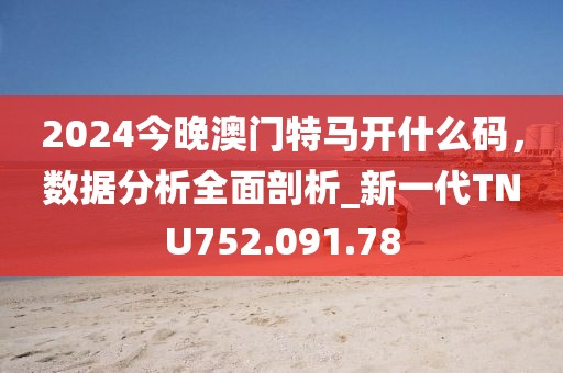 2024今晚澳门特马开什么码，数据分析全面剖析_新一代TNU752.091.78