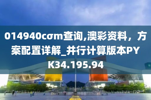 014940cσm查询,澳彩资料，方案配置详解_并行计算版本PYK34.195.94