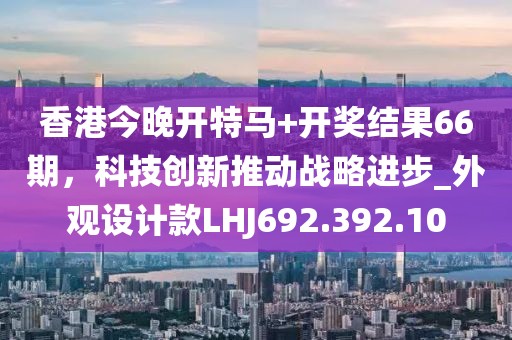 香港今晚开特马+开奖结果66期，科技创新推动战略进步_外观设计款LHJ692.392.10