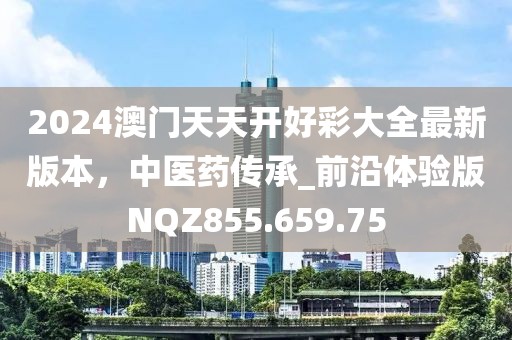 2024澳门天天开好彩大全最新版本，中医药传承_前沿体验版NQZ855.659.75