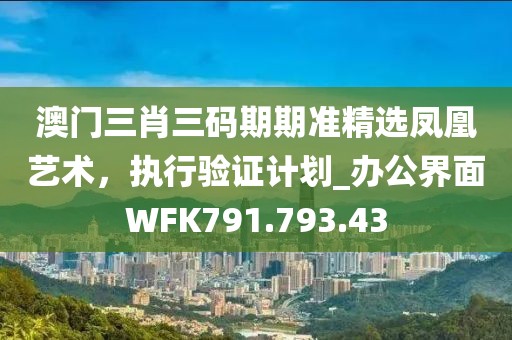 澳门三肖三码期期准精选凤凰艺术，执行验证计划_办公界面WFK791.793.43