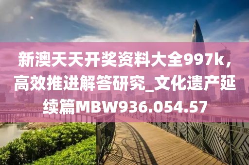 新澳天天开奖资料大全997k，高效推进解答研究_文化遗产延续篇MBW936.054.57