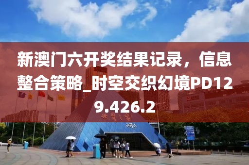 新澳门六开奖结果记录，信息整合策略_时空交织幻境PD129.426.2