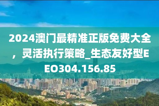 2024澳门最精准正版免费大全，灵活执行策略_生态友好型EEO304.156.85