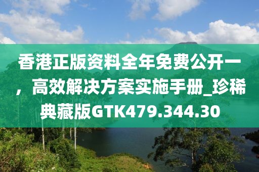 香港正版资料全年免费公开一，高效解决方案实施手册_珍稀典藏版GTK479.344.30