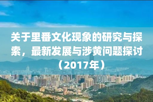 关于里番文化现象的研究与探索，最新发展与涉黄问题探讨（2017年）