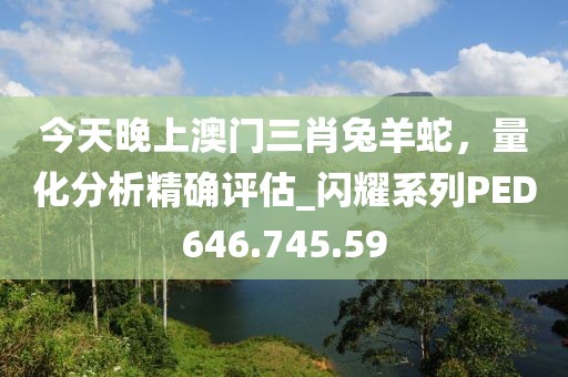 今天晚上澳门三肖兔羊蛇，量化分析精确评估_闪耀系列PED646.745.59