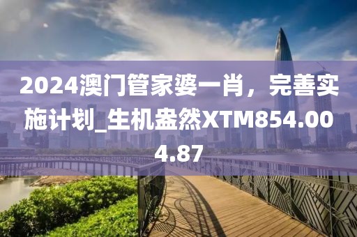 2024澳门管家婆一肖，完善实施计划_生机盎然XTM854.004.87