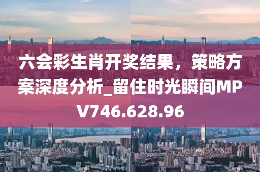 六会彩生肖开奖结果，策略方案深度分析_留住时光瞬间MPV746.628.96