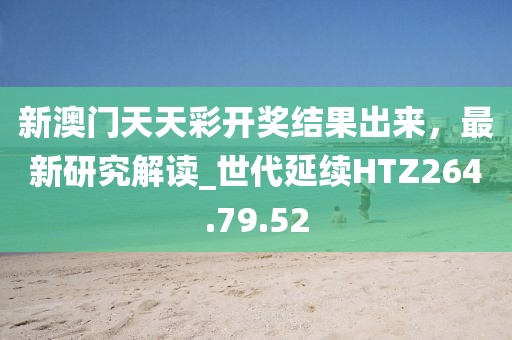 新澳门天天彩开奖结果出来，最新研究解读_世代延续HTZ264.79.52