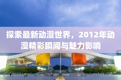探索最新动漫世界，2012年动漫精彩瞬间与魅力影响
