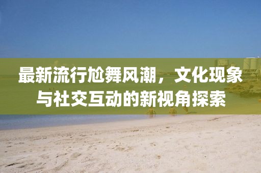 最新流行尬舞风潮，文化现象与社交互动的新视角探索