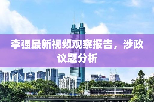 李强最新视频观察报告，涉政议题分析