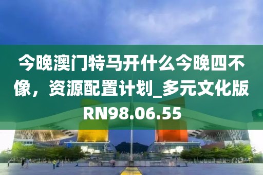 今晚澳门特马开什么今晚四不像，资源配置计划_多元文化版RN98.06.55