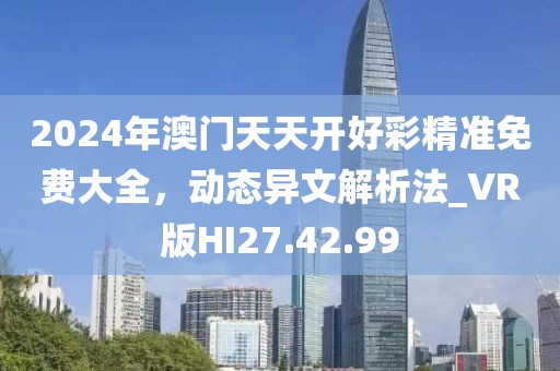 2024年澳门天天开好彩精准免费大全，动态异文解析法_VR版HI27.42.99