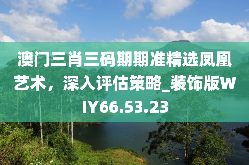 澳门三肖三码期期准精选凤凰艺术，深入评估策略_装饰版WIY66.53.23