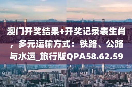 澳门开奖结果+开奖记录表生肖，多元运输方式：铁路、公路与水运_旅行版QPA58.62.59