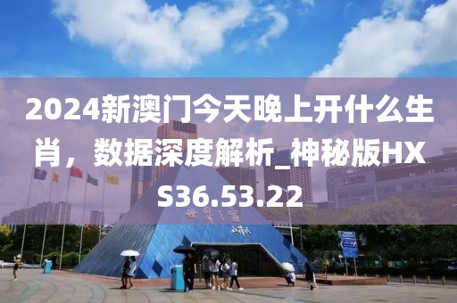 2024新澳门今天晚上开什么生肖，数据深度解析_神秘版HXS36.53.22