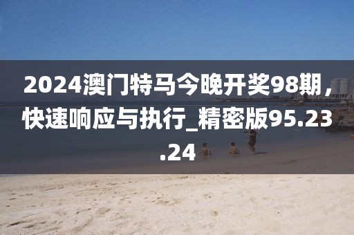2024澳门特马今晚开奖98期，快速响应与执行_精密版95.23.24