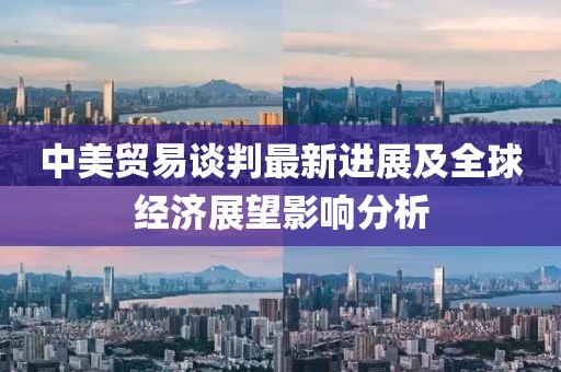 中美贸易谈判最新进展及全球经济展望影响分析