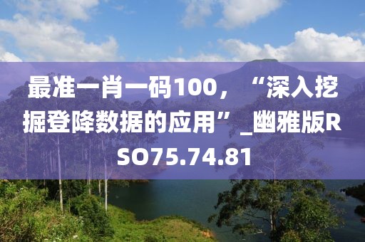 最准一肖一码100，“深入挖掘登降数据的应用”_幽雅版RSO75.74.81