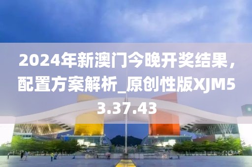 2024年新澳门今晚开奖结果，配置方案解析_原创性版XJM53.37.43