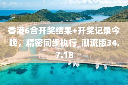香港6合开奖结果+开奖记录今晚，精密同步执行_潮流版34.7.18