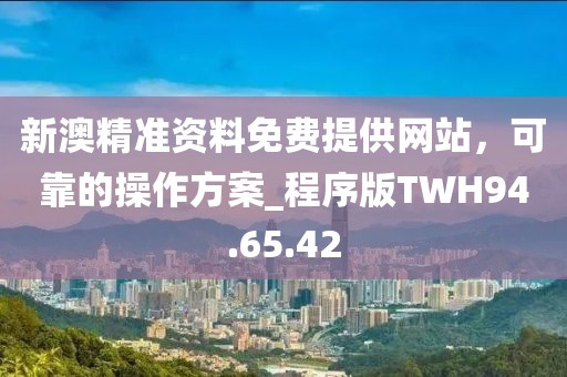 新澳精准资料免费提供网站，可靠的操作方案_程序版TWH94.65.42