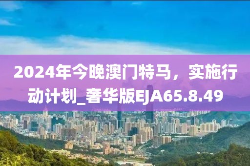 2024年今晚澳门特马，实施行动计划_奢华版EJA65.8.49