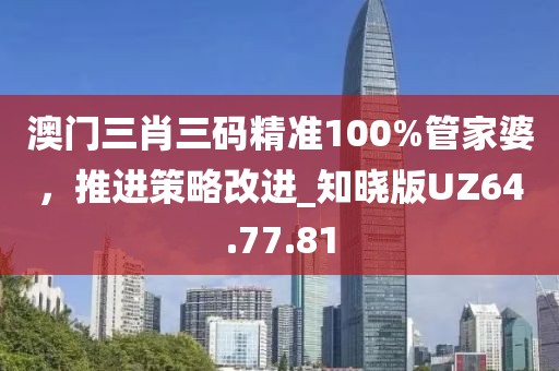 澳门三肖三码精准100%管家婆，推进策略改进_知晓版UZ64.77.81