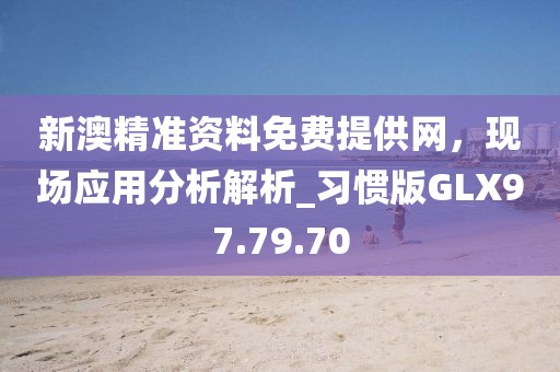 新澳精准资料免费提供网，现场应用分析解析_习惯版GLX97.79.70