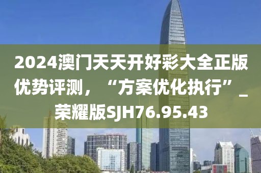 2024澳门天天开好彩大全正版优势评测，“方案优化执行”_荣耀版SJH76.95.43