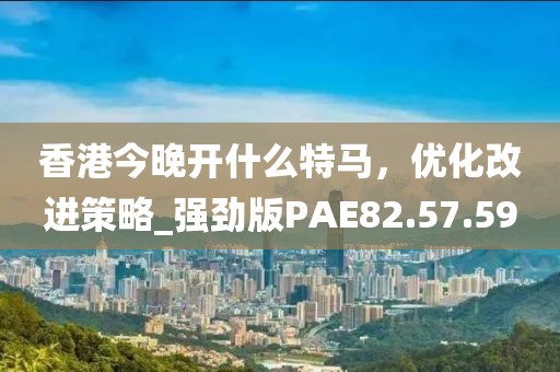 香港今晚开什么特马，优化改进策略_强劲版PAE82.57.59