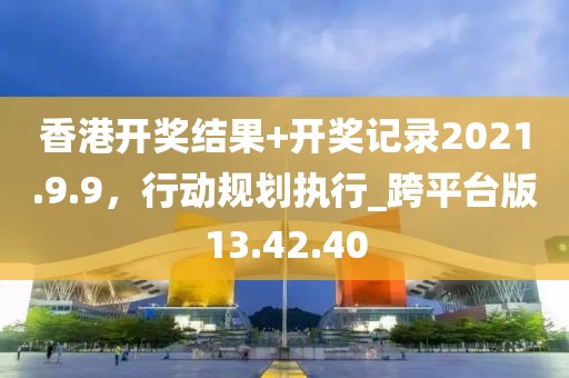 香港开奖结果+开奖记录2021.9.9，行动规划执行_跨平台版13.42.40