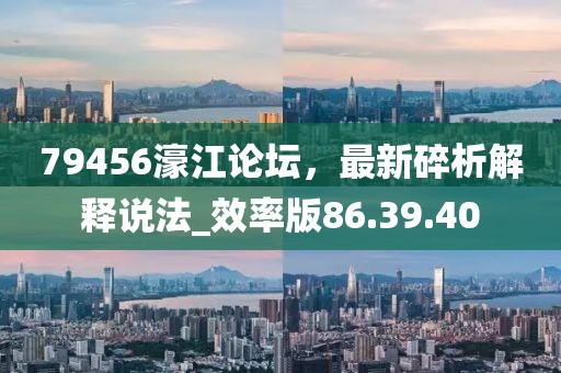 79456濠江论坛，最新碎析解释说法_效率版86.39.40