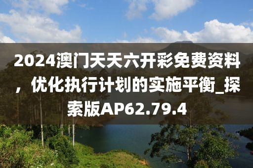 2024澳门天天六开彩免费资料，优化执行计划的实施平衡_探索版AP62.79.4