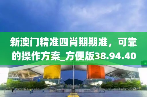 新澳门精准四肖期期准，可靠的操作方案_方便版38.94.40