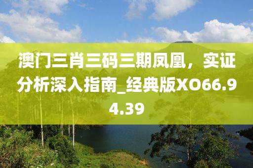澳门三肖三码三期凤凰，实证分析深入指南_经典版XO66.94.39