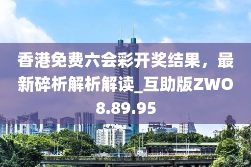 香港免费六会彩开奖结果，最新碎析解析解读_互助版ZWO8.89.95