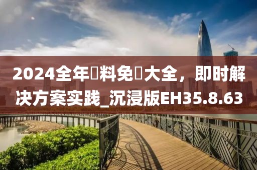 2024全年資料免費大全，即时解决方案实践_沉浸版EH35.8.63
