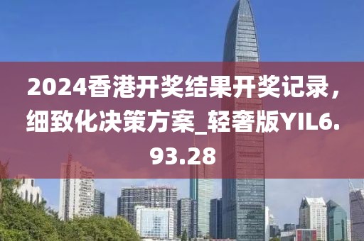 2024香港开奖结果开奖记录，细致化决策方案_轻奢版YIL6.93.28