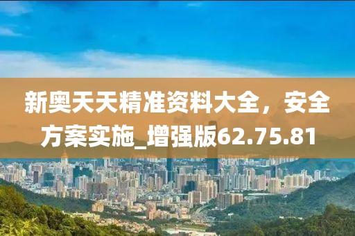 新奥天天精准资料大全，安全方案实施_增强版62.75.81