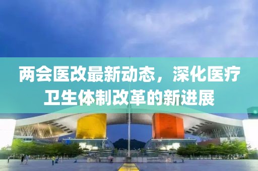 两会医改最新动态，深化医疗卫生体制改革的新进展