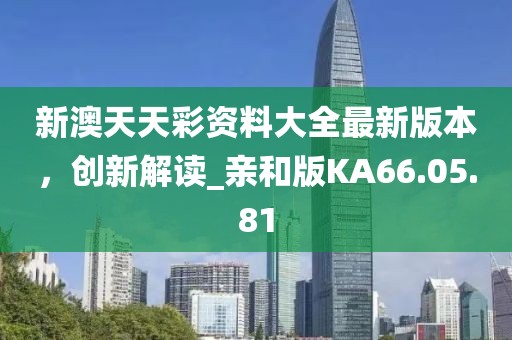 新澳天天彩资料大全最新版本，创新解读_亲和版KA66.05.81