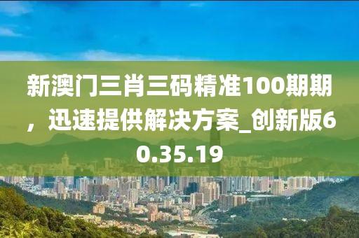 新澳门三肖三码精准100期期，迅速提供解决方案_创新版60.35.19