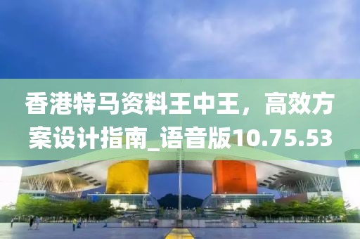 香港特马资料王中王，高效方案设计指南_语音版10.75.53